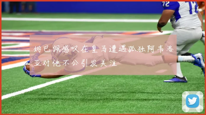 姆巴佩感叹在皇马遭遇孤独阿韦洛亚对他不公引发关注