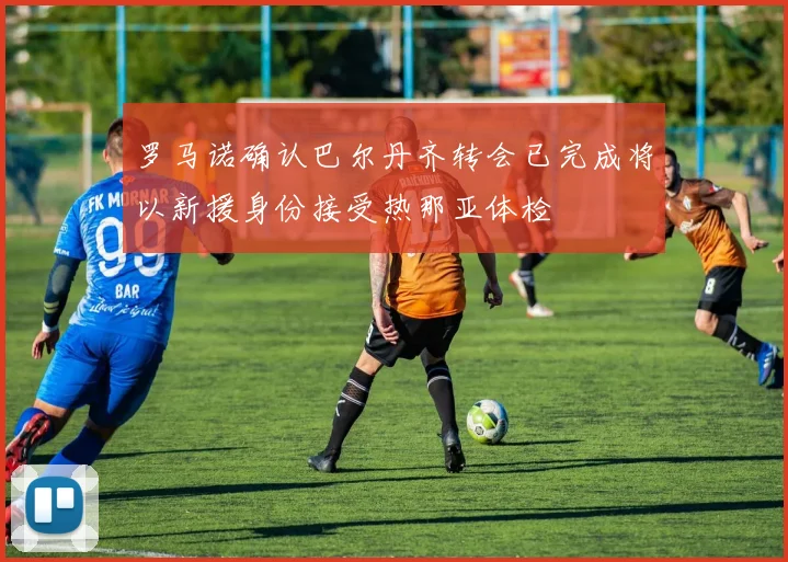 罗马诺确认巴尔丹齐转会已完成将以新援身份接受热那亚体检