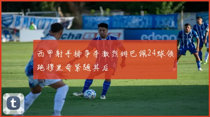 西甲射手榜争夺激烈姆巴佩24球领跑穆里奇紧随其后